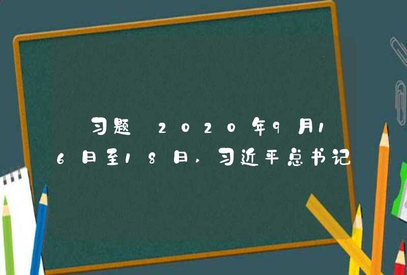 【习题】2020年9月16日至18日,习近平总书记在湖南考察时强调,在接续推进乡村振兴中,要继续选派驻村,第1张