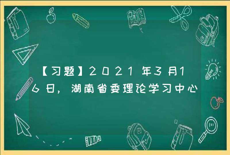 【习题】2021年3月16日,湖南省委理论学习中心组围绕“学史明理”主题开展党史学习教育第一次专题学习，先后到_____接受党史教育。,第1张