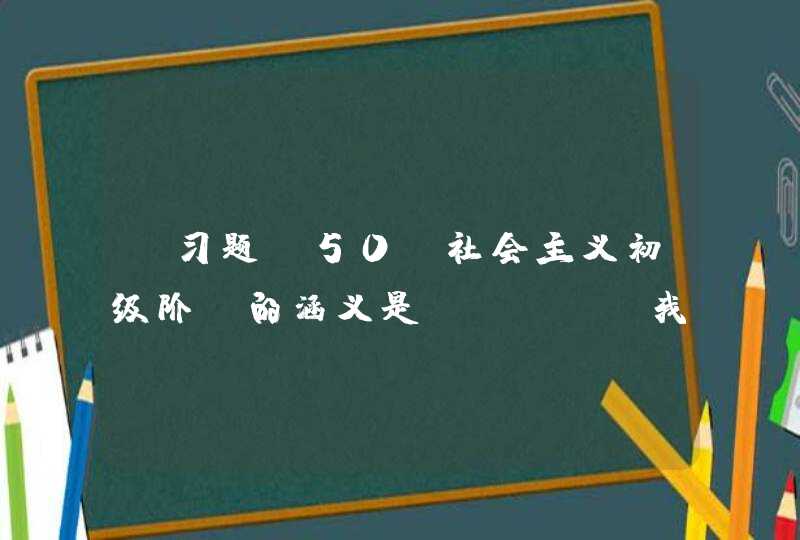 【习题】50、社会主义初级阶段的涵义是（）。A 我国已经是社会主义社会 B 实现了生产的,第1张