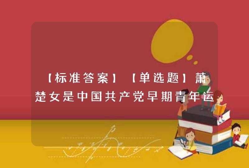 【标准答案】【单选题】萧楚女是中国共产党早期青年运动领导人之一，是中国共产党优秀理论家、中国青年的良师益友、,第1张
