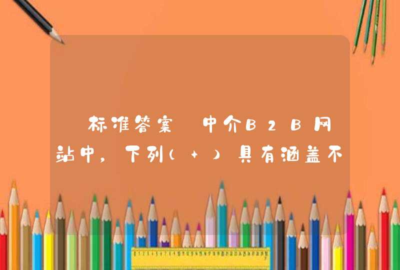 【标准答案】中介B2B网站中，下列（ ）具有涵盖不同行业和领域，追求“全”，但存在用户群不稳定，被模仿的风险大的特点。,第1张