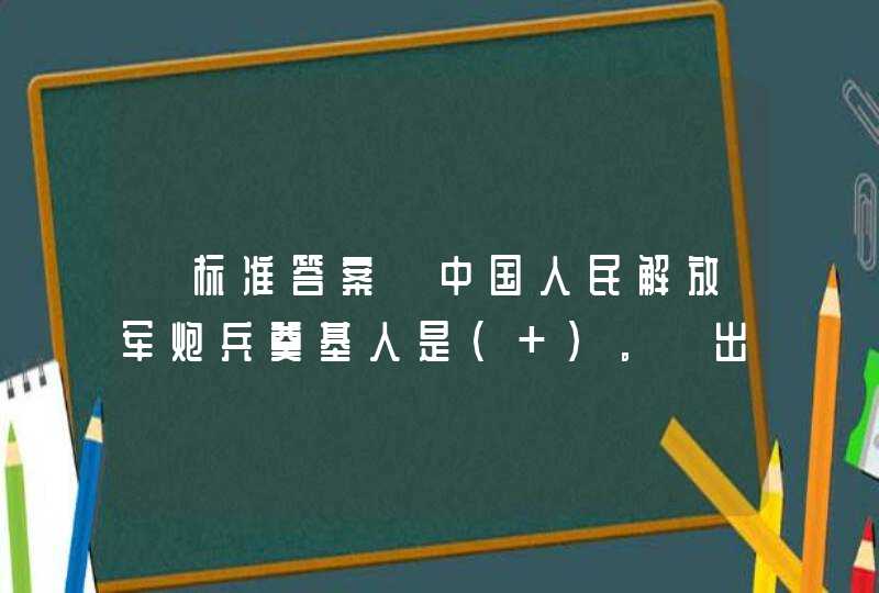 【标准答案】中国人民解放军炮兵奠基人是（ ）。【出题：武汉大学】,第1张