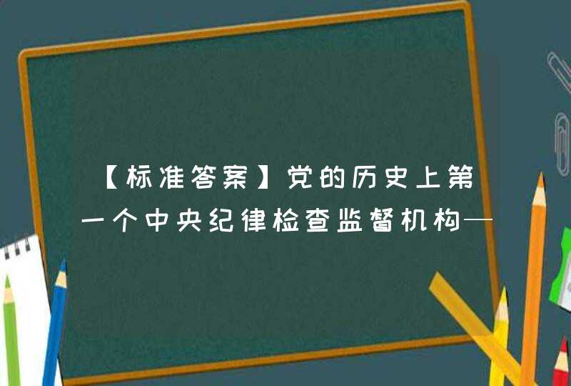 【标准答案】党的历史上第一个中央纪律检查监督机构——中央监察委员会选举产生于（ ）。【出题：武汉大学,第1张