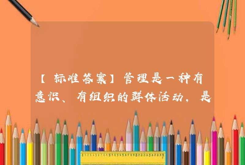 【标准答案】管理是一种有意识、有组织的群体活动，是一个动态的协作过程。（）A. 错误 B. 正确,第1张