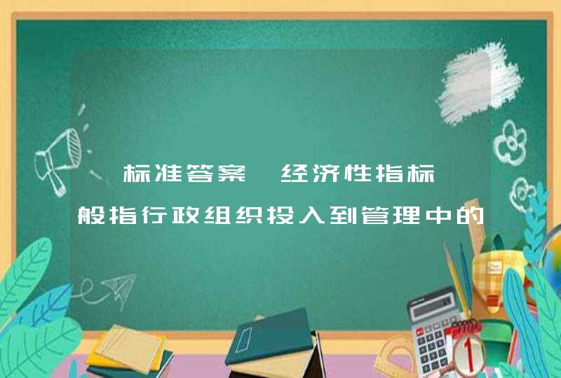 【标准答案】经济性指标一般指行政组织投入到管理中的资源，其关心的是行政组织的投入。 选择一项： 对 错,第1张