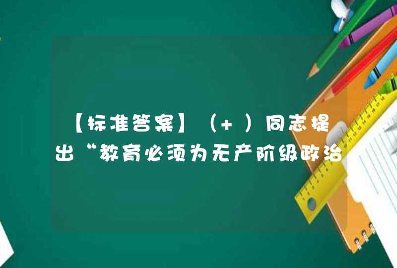 【标准答案】（ ）同志提出“教育必须为无产阶级政治服务，必须同生产劳动相结合。劳动人民要知识化，知识分子要劳动化”。,第1张