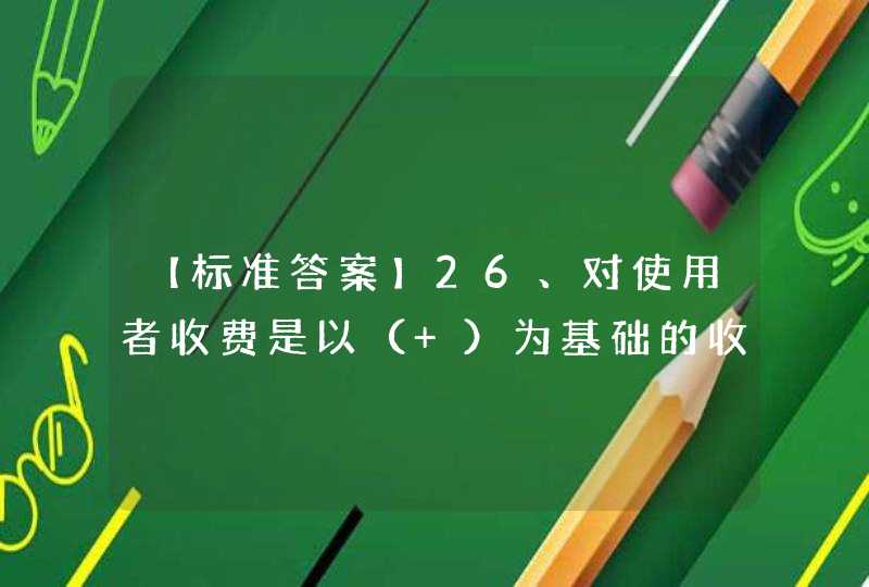 【标准答案】26、对使用者收费是以（ ）为基础的收入形式。,第1张