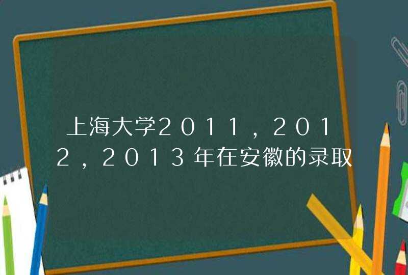 上海大学2011，2012，2013年在安徽的录取分数线。尽详，跪求！！！,第1张