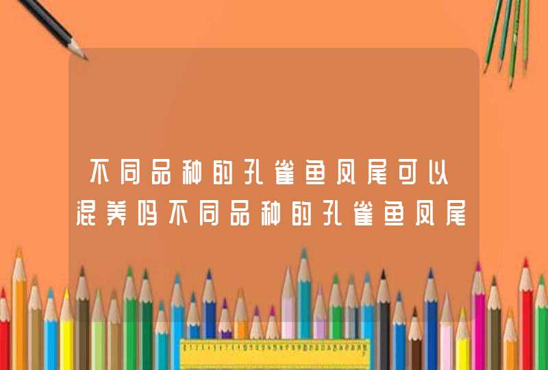 不同品种的孔雀鱼凤尾可以混养吗不同品种的孔雀鱼凤尾是否可以混养,第1张