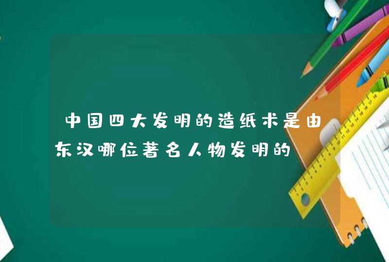 中国四大发明的造纸术是由东汉哪位著名人物发明的,第1张