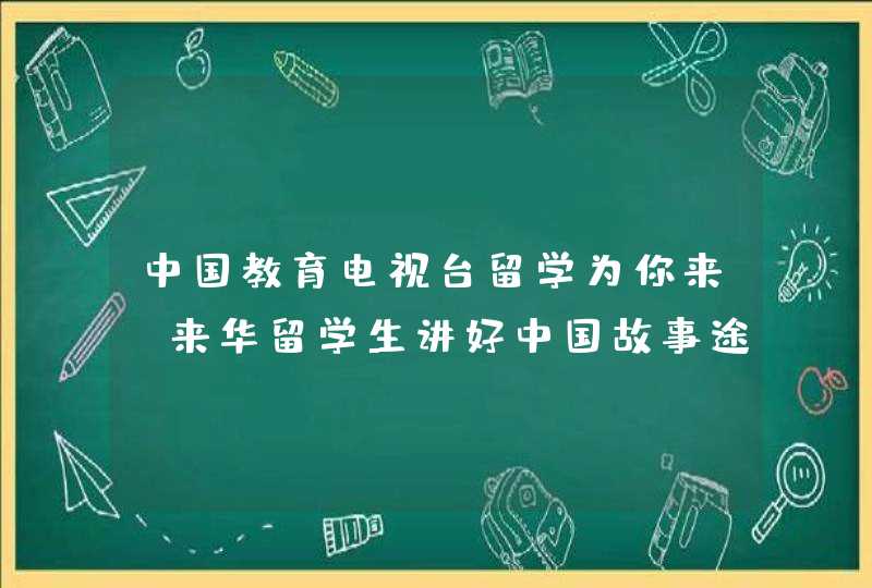 中国教育电视台留学为你来,来华留学生讲好中国故事途径,第1张
