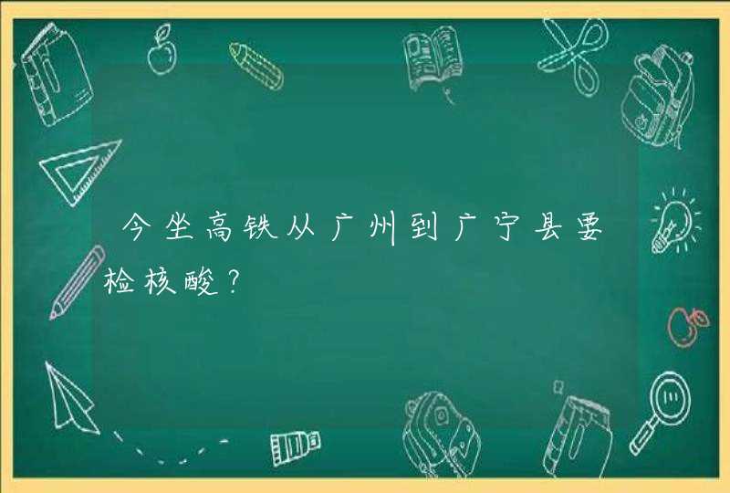 今坐高铁从广州到广宁县要检核酸？,第1张