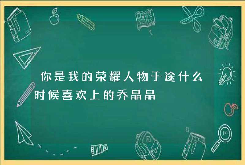 你是我的荣耀人物于途什么时候喜欢上的乔晶晶,第1张