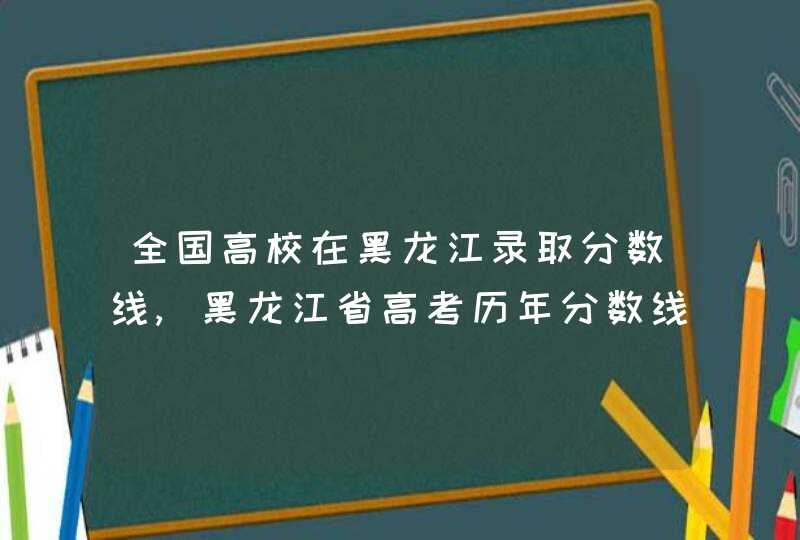 全国高校在黑龙江录取分数线,黑龙江省高考历年分数线,第1张