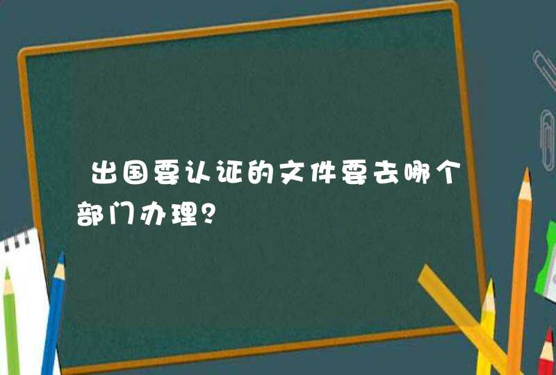 出国要认证的文件要去哪个部门办理？,第1张