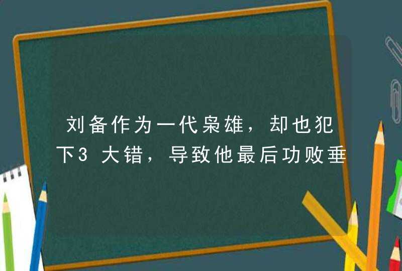 刘备作为一代枭雄，却也犯下3大错，导致他最后功败垂成,第1张