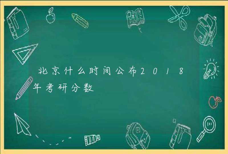 北京什么时间公布2018年考研分数,第1张