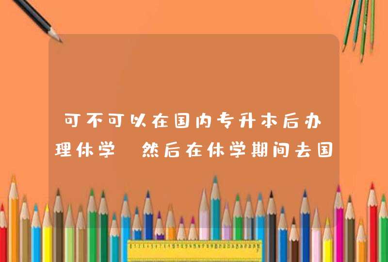 可不可以在国内专升本后办理休学，然后在休学期间去国外的大学用两年的时候读本科，然后再回来,第1张