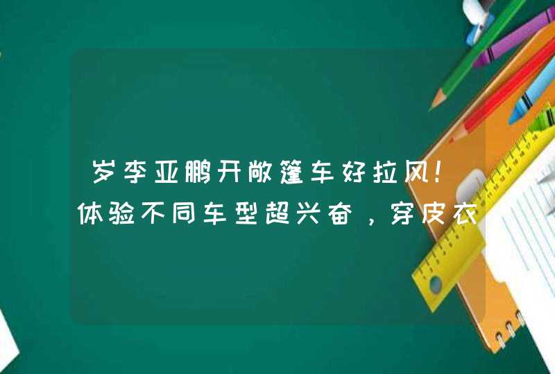 岁李亚鹏开敞篷车好拉风！体验不同车型超兴奋，穿皮衣酷飒十足,第1张