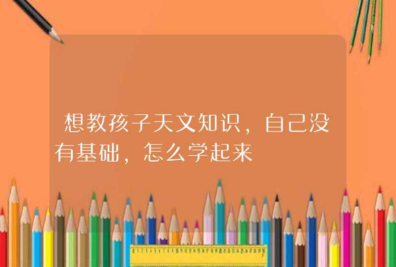 想教孩子天文知识，自己没有基础，怎么学起来