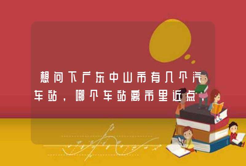 想问下广东中山市有几个汽车站，哪个车站离市里近点，明天从东莞到中山，不知道要做到中山哪个站,第1张