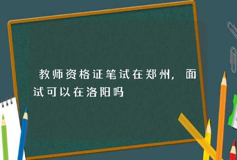 教师资格证笔试在郑州,面试可以在洛阳吗,第1张