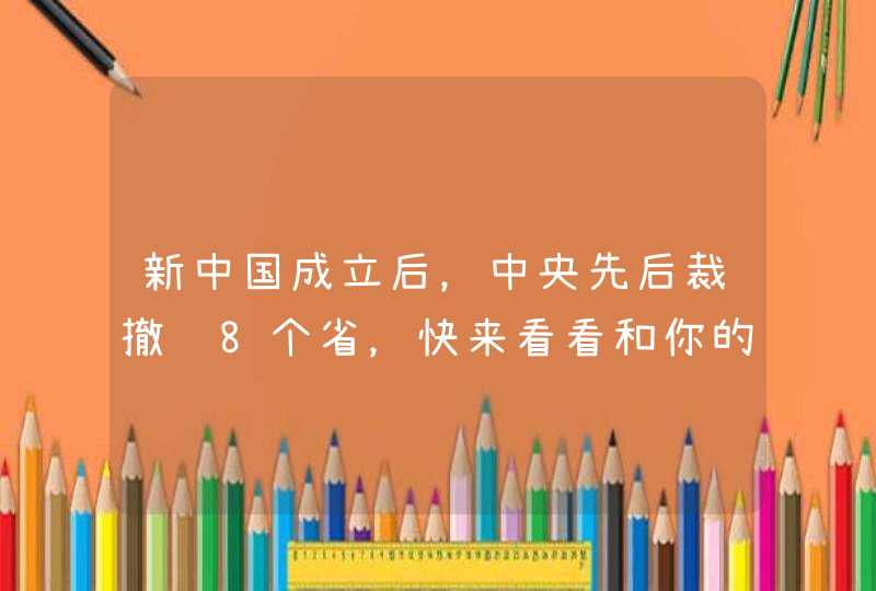 新中国成立后，中央先后裁撤过8个省，快来看看和你的家乡有关吗,第1张