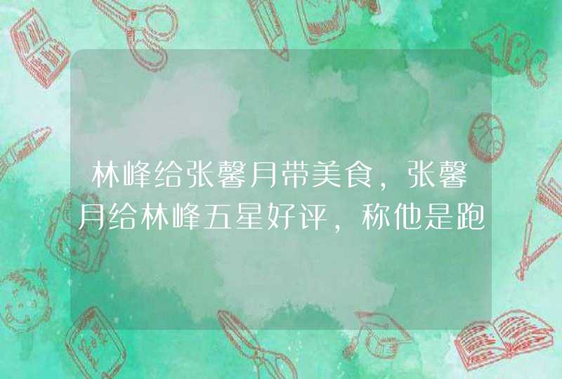 林峰给张馨月带美食，张馨月给林峰五星好评，称他是跑腿服务员,第1张
