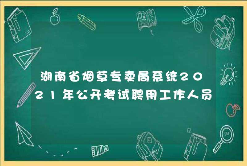 湖南省烟草专卖局系统2021年公开考试聘用工作人员公告,第1张