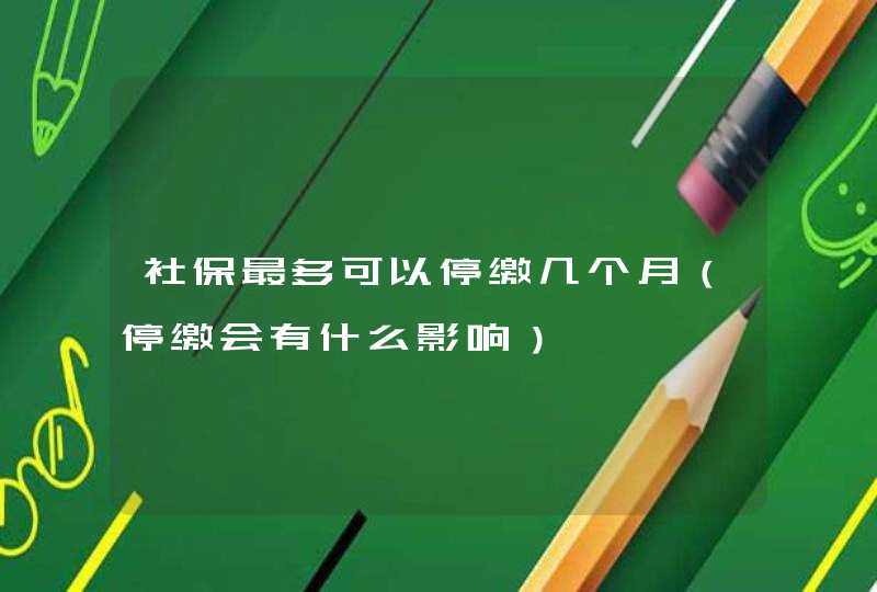 社保最多可以停缴几个月（停缴会有什么影响）,第1张