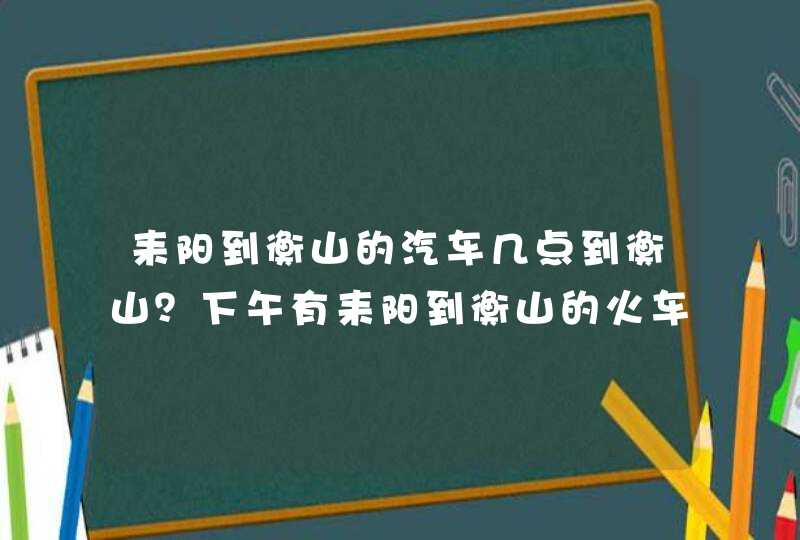 耒阳到衡山的汽车几点到衡山？下午有耒阳到衡山的火车吗？,第1张