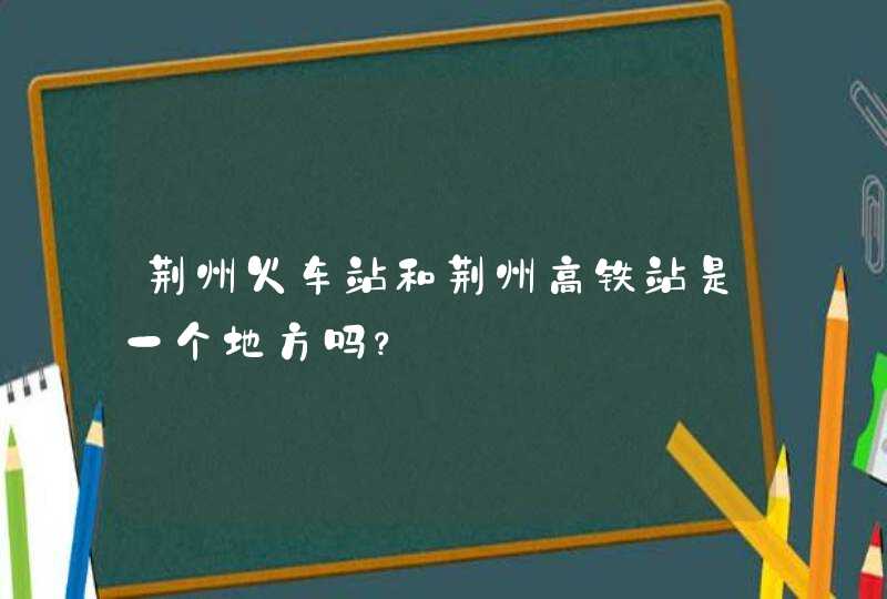 荆州火车站和荆州高铁站是一个地方吗？,第1张