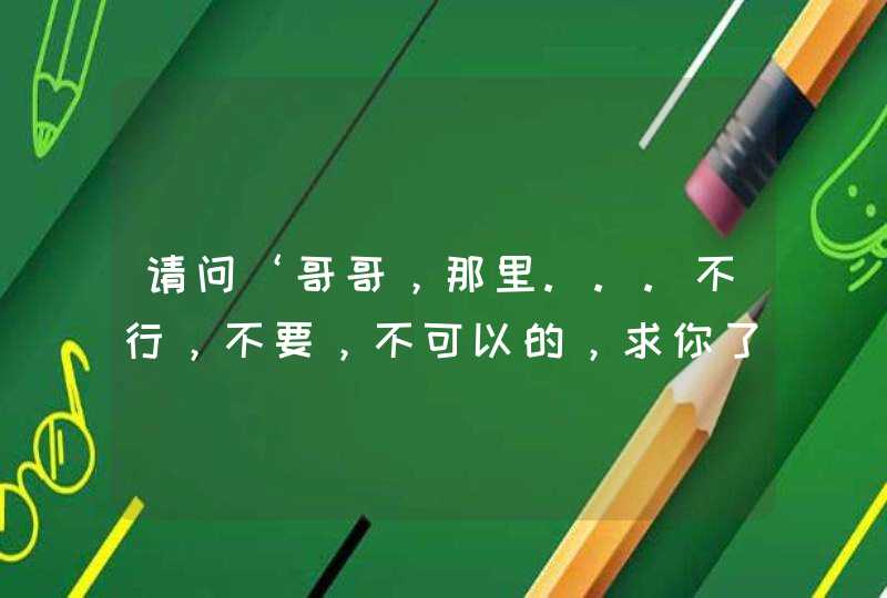 请问‘哥哥，那里...不行，不要，不可以的，求你了。’这句话用日语怎么说？,第1张