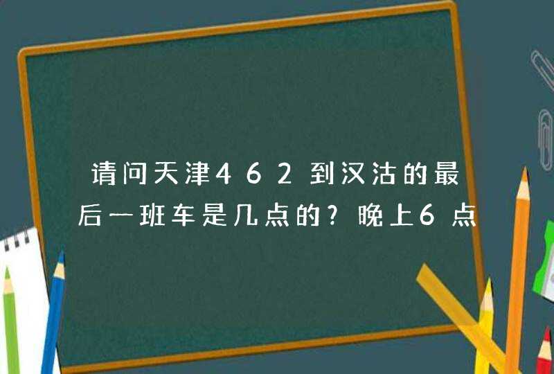 请问天津462到汉沽的最后一班车是几点的？晚上6点20到天津站的话是否能够赶得及？如果赶不及怎么办？,第1张