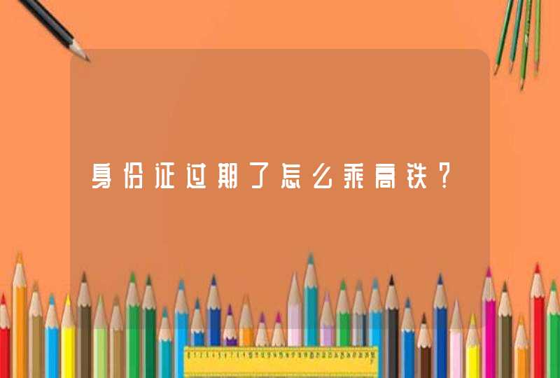 身份证过期了怎么乘高铁？,第1张