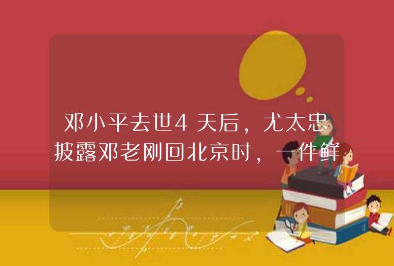 邓小平去世4天后，尤太忠披露邓老刚回北京时，一件鲜为人知的事,第1张
