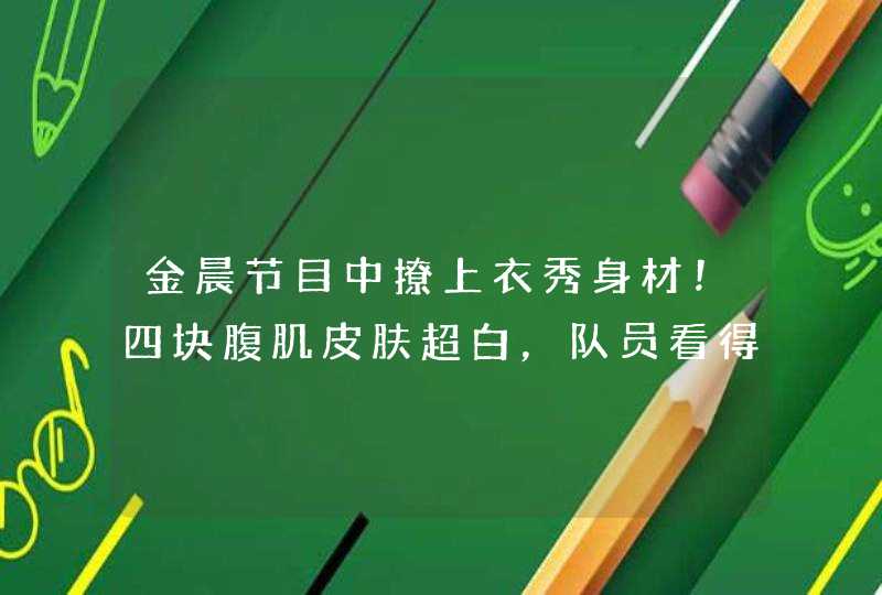 金晨节目中撩上衣秀身材！四块腹肌皮肤超白，队员看得目瞪口呆,第1张