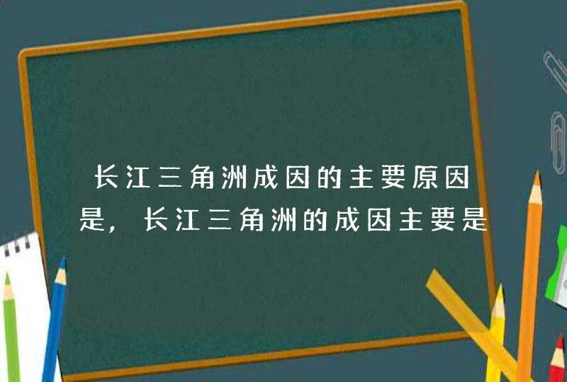 长江三角洲成因的主要原因是,长江三角洲的成因主要是什么形成的,第1张
