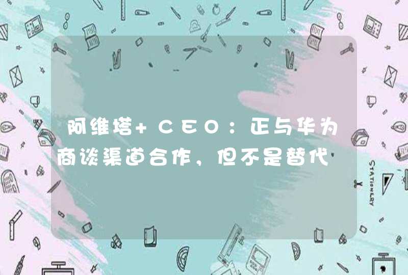 阿维塔 CEO：正与华为商谈渠道合作，但不是替代,第1张