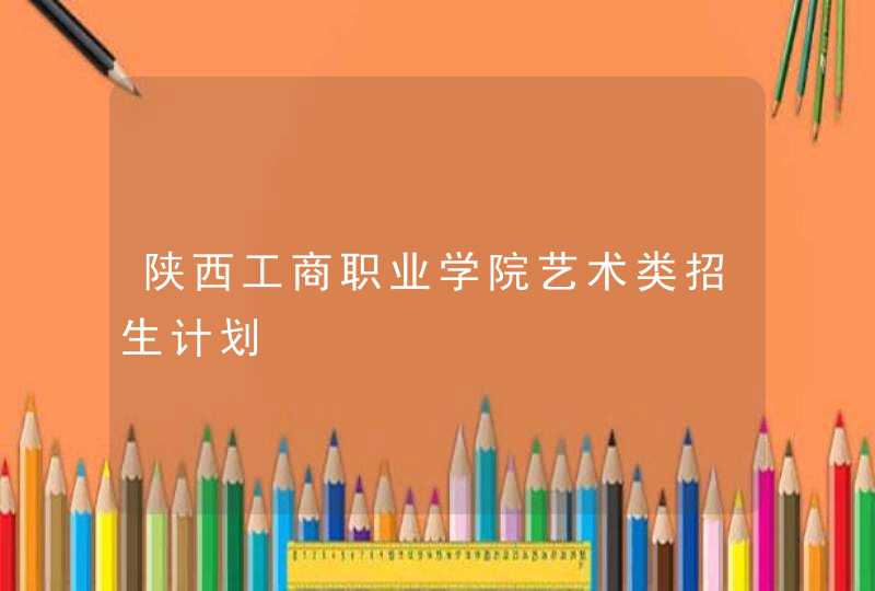 陕西工商职业学院艺术类招生计划,第1张