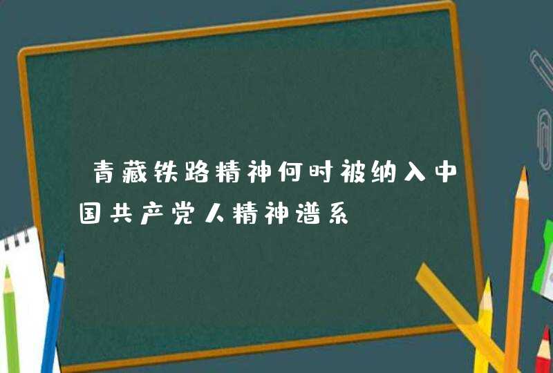 青藏铁路精神何时被纳入中国共产党人精神谱系,第1张