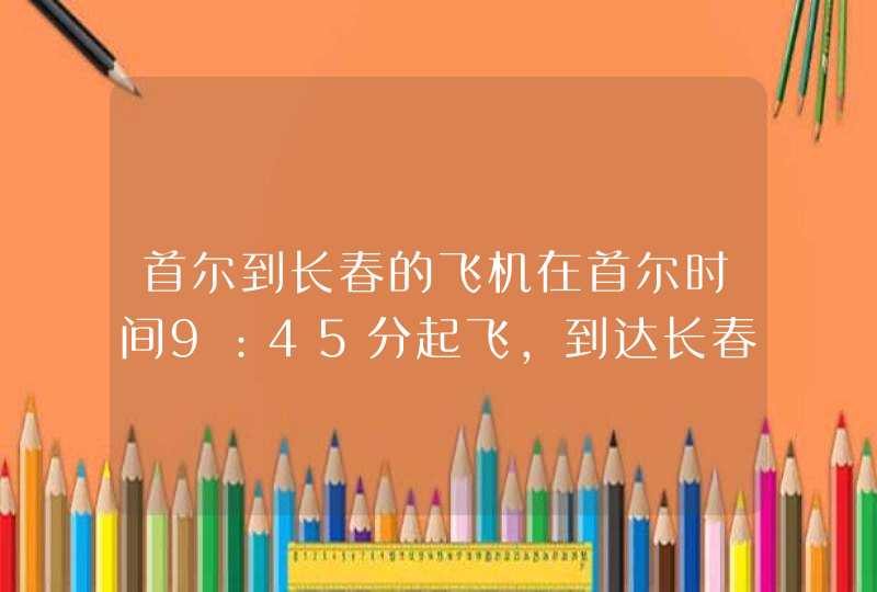 首尔到长春的飞机在首尔时间9：45分起飞，到达长春龙嘉机场的时间？,第1张