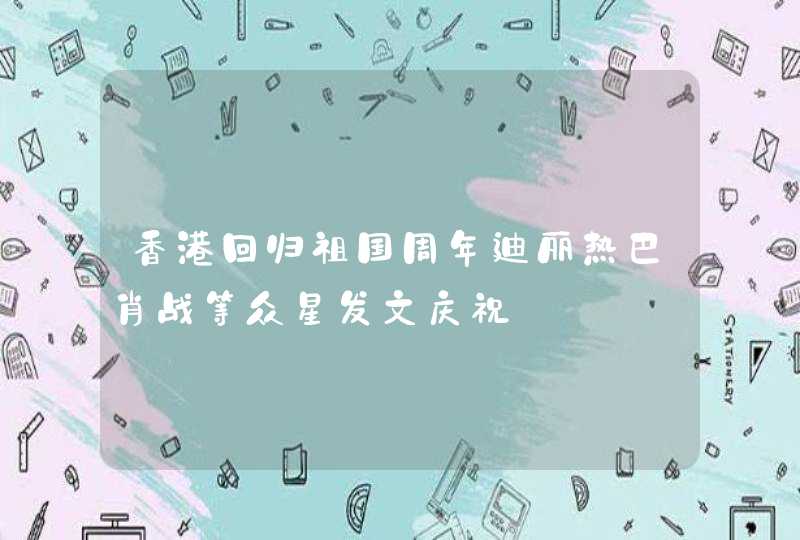 香港回归祖国周年迪丽热巴肖战等众星发文庆祝,第1张