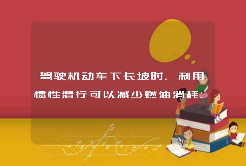 驾驶机动车下长坡时，利用惯性滑行可以减少燃油消耗，值得提倡。_答案是错,第1张