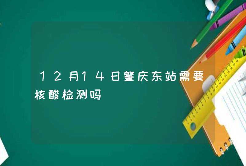 12月14日肇庆东站需要核酸检测吗,第1张
