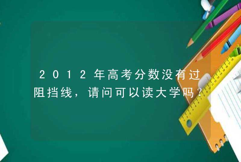 2012年高考分数没有过阻挡线，请问可以读大学吗？学习结束后有没有毕业证？有没有文凭的？,第1张