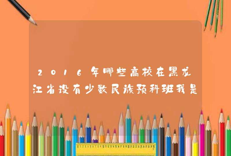 2016年哪些高校在黑龙江省设有少数民族预科班我是黑龙江考生,满族想了解一表线上的重点大学有,第1张