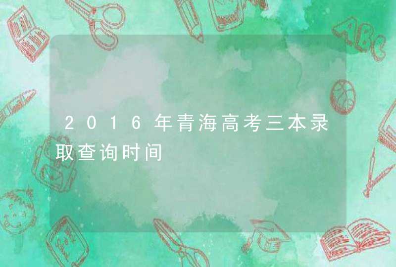 2016年青海高考三本录取查询时间,第1张