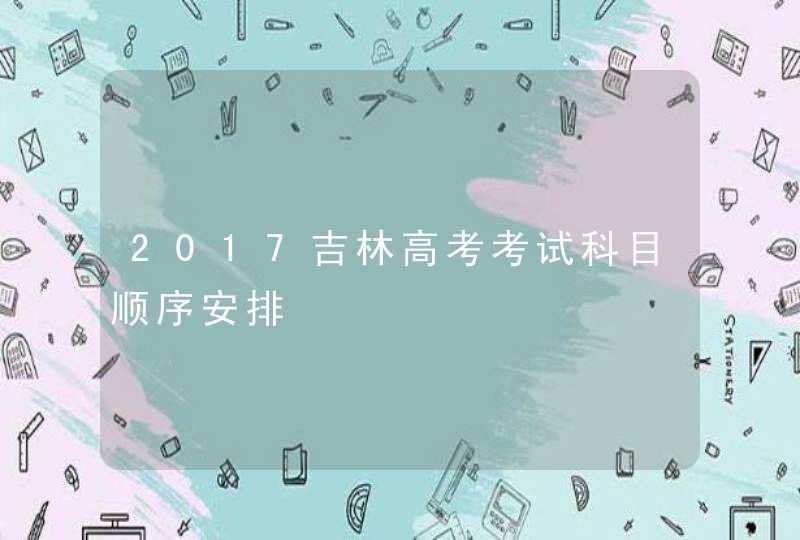 2017吉林高考考试科目顺序安排,第1张