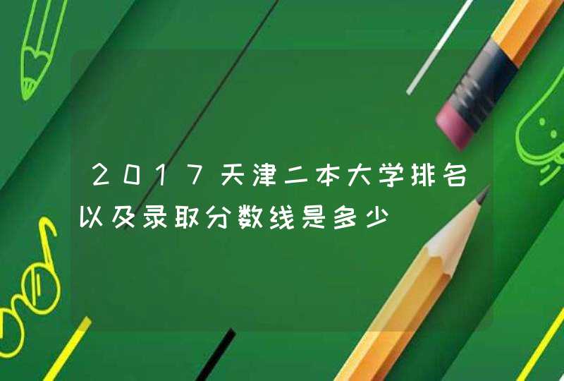 2017天津二本大学排名以及录取分数线是多少,第1张